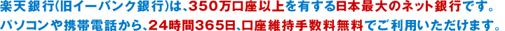 楽天銀行（旧イーバンク銀行）は、350万口座以上を有する日本最大のネット銀行です。パソコンや携帯電話から、24時間365日、口座維持手数料無料でご利用いただけます。